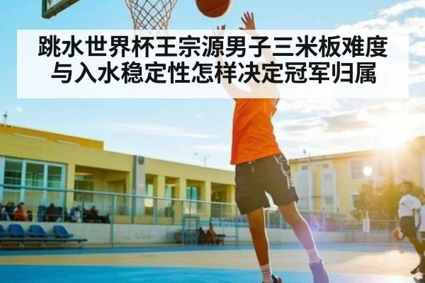 跳水世界杯王宗源男子三米板难度与入水稳定性怎样决定冠军归属