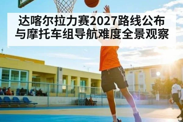 达喀尔拉力赛2027路线公布与摩托车组导航难度全景观察
